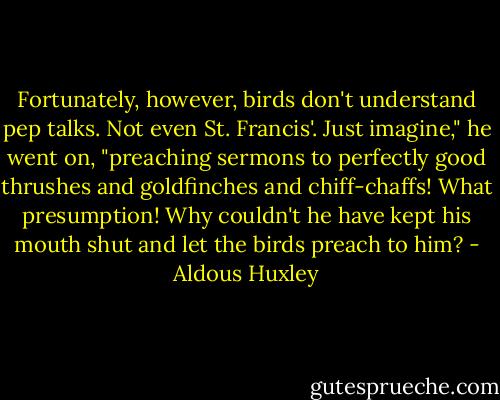 Fortunately, however, birds don't understand pep talks. Not even St. Francis'. Just imagine," he went on, "preaching sermons to perfectly good thrushes and goldfinches and chiff-chaffs! What presumption! Why couldn't he have kept his mouth shut and let the birds preach to him? - Aldous Huxley
