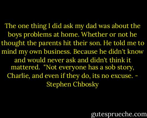 The one thing I did ask my dad was about the boys problems at home. Whether or not he thought the parents hit their son. He told me to mind my own business. Because he didn't know and would never ask and didn't think it mattered.<br /><br />"Not everyone has a sob story, Charlie, and even if they do, its no excuse. - Stephen Chbosky