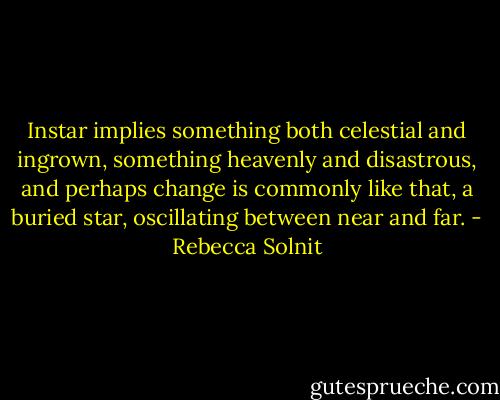 Instar implies something both celestial and ingrown, something heavenly and disastrous, and perhaps change is commonly like that, a buried star, oscillating between near and far. - Rebecca Solnit
