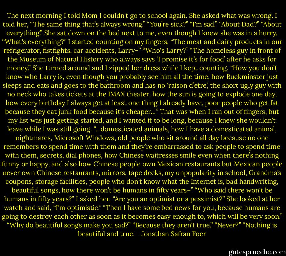 The next morning I told Mom I couldn't go to school again. She asked what was wrong. I told her, “The same thing that’s always wrong.” “You’re sick?” “I'm sad.” “About Dad?” “About everything.” She sat down on the bed next to me, even though I knew she was in a hurry. “What's everything?” I started counting on my fingers: “The meat and dairy products in our refrigerator, fistfights, car accidents, Larry–” “Who's Larry?” “The homeless guy in front of the Museum of Natural History who always says ‘I promise it’s for food’ after he asks for money.” She turned around and I zipped her dress while I kept counting. “How you don’t know who Larry is, even though you probably see him all the time, how Buckminster just sleeps and eats and goes to the bathroom and has no ‘raison d’etre’, the short ugly guy with no neck who takes tickets at the IMAX theater, how the sun is going to explode one day, how every birthday I always get at least one thing I already have, poor people who get fat because they eat junk food because it’s cheaper…” That was when I ran out of fingers, but my list was just getting started, and I wanted it to be long, because I knew she wouldn't leave while I was still going. “…domesticated animals, how I have a domesticated animal, nightmares, Microsoft Windows, old people who sit around all day because no one remembers to spend time with them and they’re embarrassed to ask people to spend time with them, secrets, dial phones, how Chinese waitresses smile even when there’s nothing funny or happy, and also how Chinese people own Mexican restaurants but Mexican people never own Chinese restaurants, mirrors, tape decks, my unpopularity in school, Grandma’s coupons, storage facilities, people who don’t know what the Internet is, bad handwriting, beautiful songs, how there won’t be humans in fifty years–” “Who said there won't be humans in fifty years?” I asked her, “Are you an optimist or a pessimist?” She looked at her watch and said, “I'm optimistic.” “Then I have some bed news for you, because humans are going to destroy each other as soon as it becomes easy enough to, which will be very soon.” “Why do beautiful songs make you sad?” “Because they aren't true.” “Never?” “Nothing is beautiful and true. - Jonathan Safran Foer
