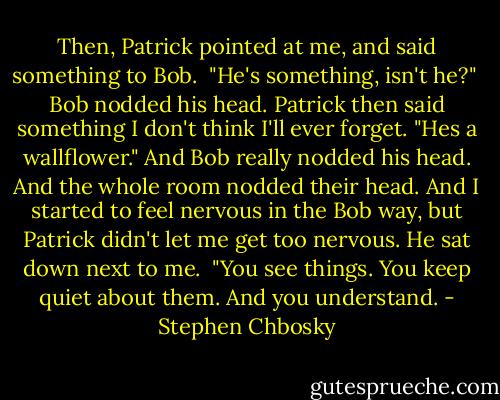 Then, Patrick pointed at me, and said something to Bob. <br />"He's something, isn't he?" <br />Bob nodded his head. Patrick then said something I don't think I'll ever forget.<br />"Hes a wallflower."<br />And Bob really nodded his head. And the whole room nodded their head. And I started to feel nervous in the Bob way, but Patrick didn't let me get too nervous. He sat down next to me. <br />"You see things. You keep quiet about them. And you understand. - Stephen Chbosky