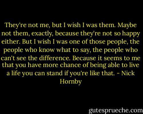 They're not me, but I wish I was them. Maybe not them, exactly, because they're not so happy either. But I wish I was one of those people, the people who know what to say, the people who can't see the difference. Because it seems to me that you have more chance of being able to live a life you can stand if you're like that. - Nick Hornby