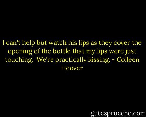 I can't help but watch his lips as they cover the opening of the bottle that my lips were just touching. <br />We're practically kissing. - Colleen Hoover