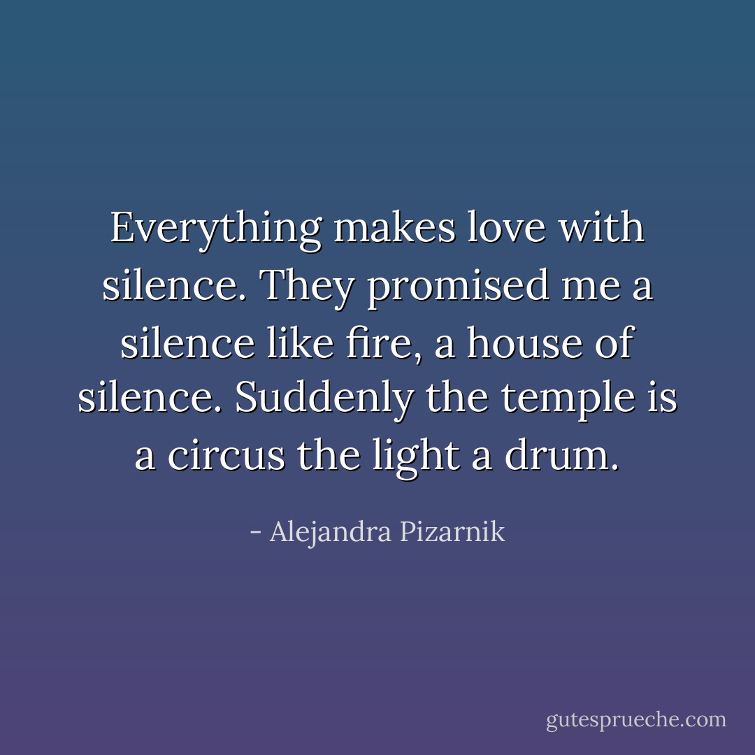 Everything makes love with silence.<br />They promised me a silence<br />like fire, a house of silence.<br />Suddenly the temple is a circus<br />the light a drum. - Alejandra Pizarnik