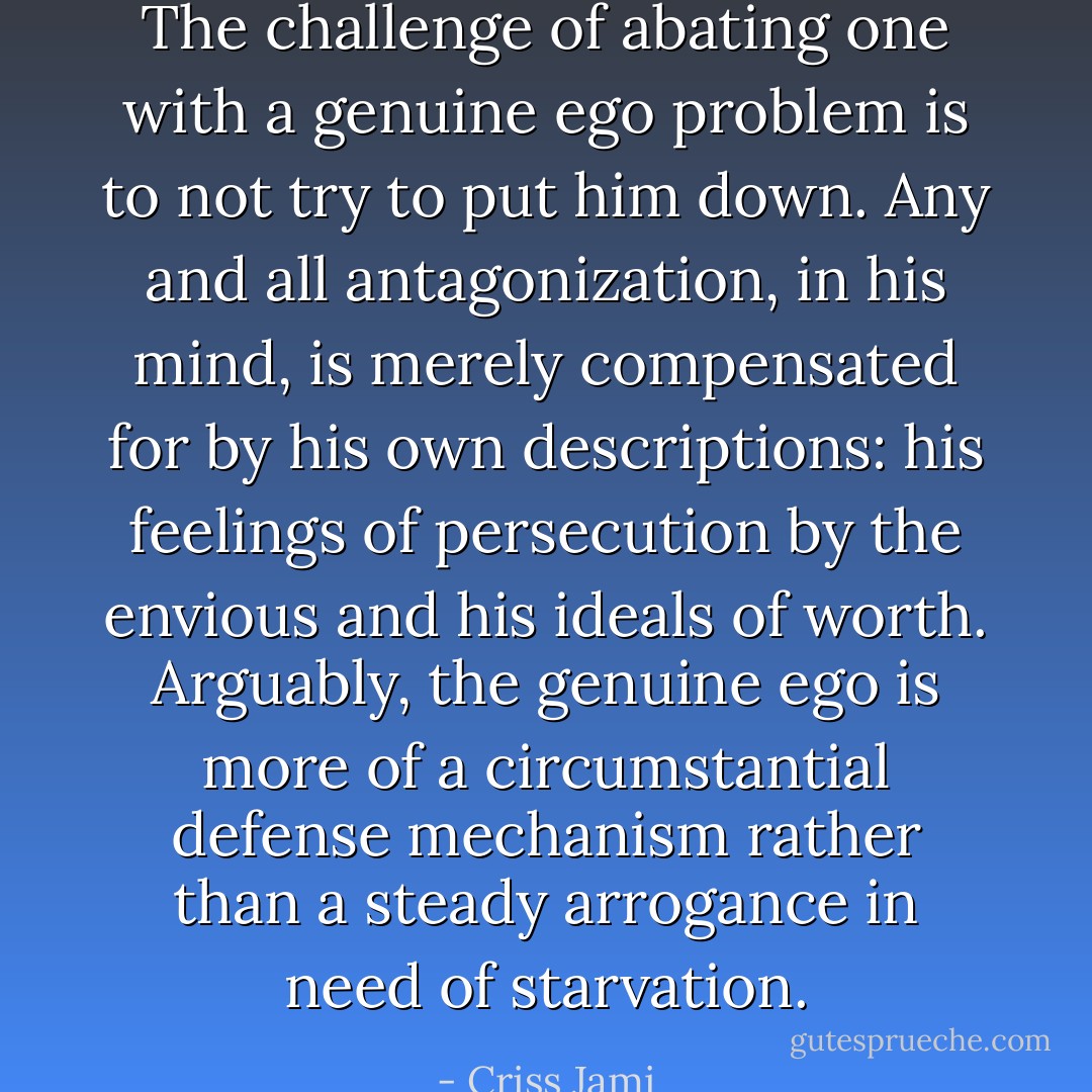 The challenge of abating one with a genuine ego problem is to not try to put him down. Any and all antagonization, in his mind, is merely compensated for by his own descriptions: his feelings of persecution by the envious and his ideals of worth. Arguably, the genuine ego is more of a circumstantial defense mechanism rather than a steady arrogance in need of starvation. - Criss Jami