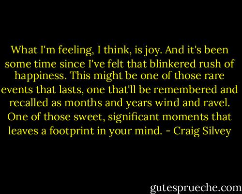 What I'm feeling, I think, is joy. And it's been some time since I've felt that blinkered rush of happiness. This might be one of those rare events that lasts, one that'll be remembered and recalled as months and years wind and ravel. One of those sweet, significant moments that leaves a footprint in your mind. - Craig Silvey