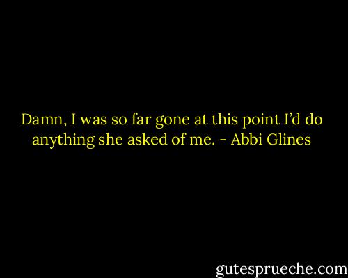 Damn, I was so far gone at this point I’d do anything she asked of me. - Abbi Glines