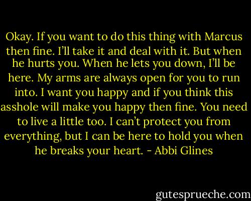 Okay. If you want to do this thing with Marcus then fine. I’ll take it and deal with it. But when he hurts you. When he lets you down, I’ll be here. My arms are always open for you to run into. I want you happy and if you think this asshole will make you happy then fine. You need to live a little too. I can’t protect you from everything, but I can be here to hold you when he breaks your heart. - Abbi Glines