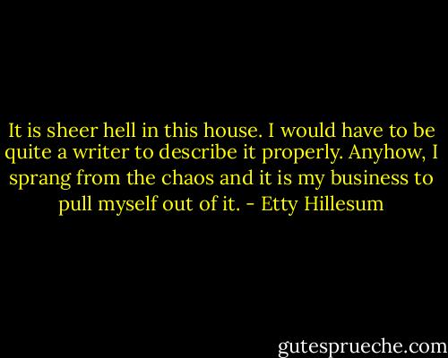 It is sheer hell in this house. I would have to be quite a writer to describe it properly. Anyhow, I sprang from the chaos and it is my business to pull myself out of it. - Etty Hillesum