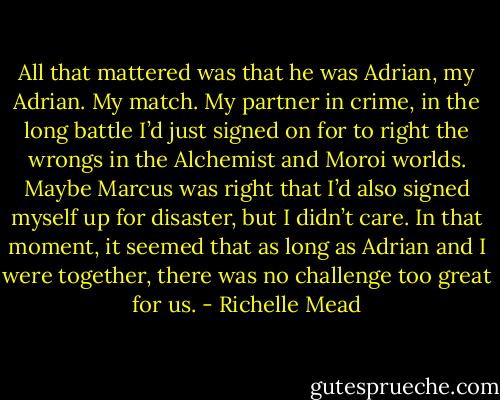 All that mattered was that he was Adrian, my Adrian. My match. My partner in crime, in the long battle I’d just signed on for to right the wrongs in the Alchemist and Moroi worlds. Maybe Marcus was right that I’d also signed myself up for disaster, but I didn’t care. In that moment, it seemed that as long as Adrian and I were together, there was no challenge too great for us. - Richelle Mead