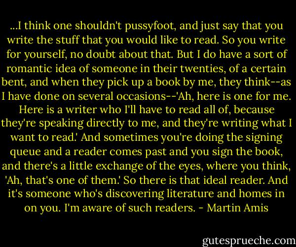 ...I think one shouldn't pussyfoot, and just say that you write the stuff that you would like to read. So you write for yourself, no doubt about that. But I do have a sort of romantic idea of someone in their twenties, of a certain bent, and when they pick up a book by me, they think--as I have done on several occasions--'Ah, here is one for me. Here is a writer who I'll have to read all of, because they're speaking directly to me, and they're writing what I want to read.' And sometimes you're doing the signing queue and a reader comes past and you sign the book, and there's a little exchange of the eyes, where you think, 'Ah, that's one of them.' So there is that ideal reader. And it's someone who's discovering literature and homes in on you. I'm aware of such readers. - Martin Amis