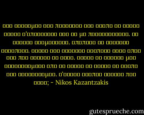 Και σέρνομαι στο παράθυρο και βλέπω τη νύχτα βουβή ν'απλώνεται και να με περικυκλώνει. Τα δένδρα κοιμούνται. Αποπάνω το φεγγάρι αγρυπνεί. Ακούω την ελαφράν αναπνοή στον ύπνο των που κάνουν τα ρόδα. Σκύβω το κεφάλι μου αγκαλιασμένο από τη νύχτα κι ακούω τη σιωπή και συλλογούμαι. Τ'είναι λοιπόν εκείνο που ζητώ; - Nikos Kazantzakis