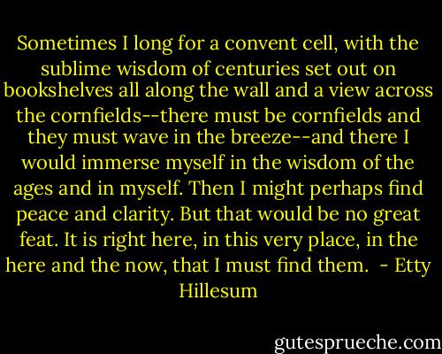 Sometimes I long for a convent cell, with the sublime wisdom of centuries set out on bookshelves all along the wall and a view across the cornfields--there must be cornfields and they must wave in the breeze--and there I would immerse myself in the wisdom of the ages and in myself. Then I might perhaps find peace and clarity. But that would be no great feat. It is right here, in this very place, in the here and the now, that I must find them.  - Etty Hillesum
