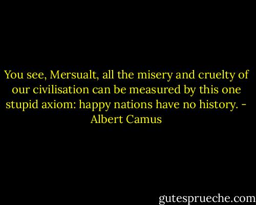 You see, Mersualt, all the misery and cruelty of our civilisation can be measured by this one stupid axiom: happy nations have no history. - Albert Camus