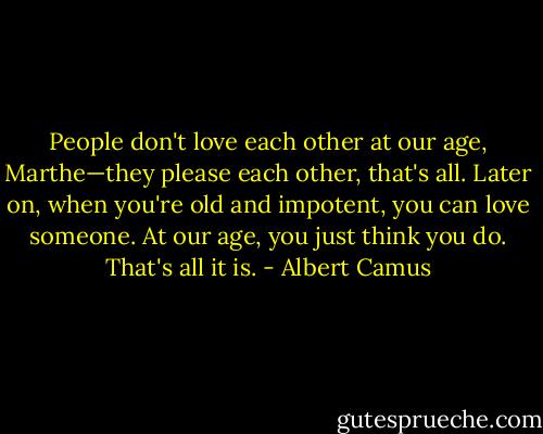 People don't love each other at our age, Marthe—they please each other, that's all. Later on, when you're old and impotent, you can love someone. At our age, you just think you do. That's all it is. - Albert Camus