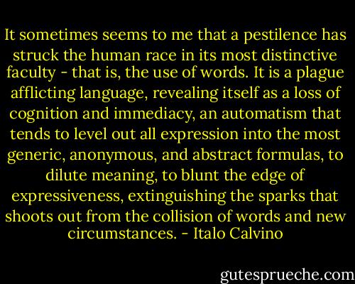 It sometimes seems to me that a pestilence has struck the human race in its most distinctive faculty - that is, the use of words. It is a plague afflicting language, revealing itself as a loss of cognition and immediacy, an automatism that tends to level out all expression into the most generic, anonymous, and abstract formulas, to dilute meaning, to blunt the edge of expressiveness, extinguishing the sparks that shoots out from the collision of words and new circumstances. - Italo Calvino