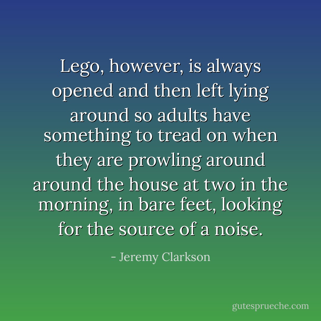 Lego, however, is always opened and then left lying around so adults have something to tread on when they are prowling around around the house at two in the morning, in bare feet, looking for the source of a noise. - Jeremy Clarkson