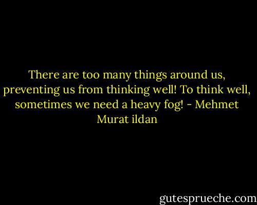 There are too many things around us, preventing us from thinking well! To think well, sometimes we need a heavy fog! - Mehmet Murat ildan