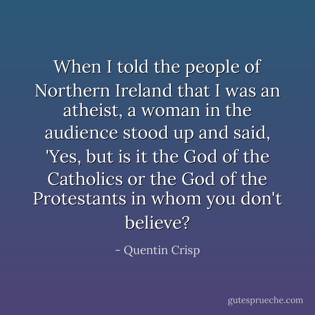When I told the people of Northern Ireland that I was an atheist, a woman in the audience stood up and said, 'Yes, but is it the God of the Catholics or the God of the Protestants in whom you don't believe? - Quentin Crisp
