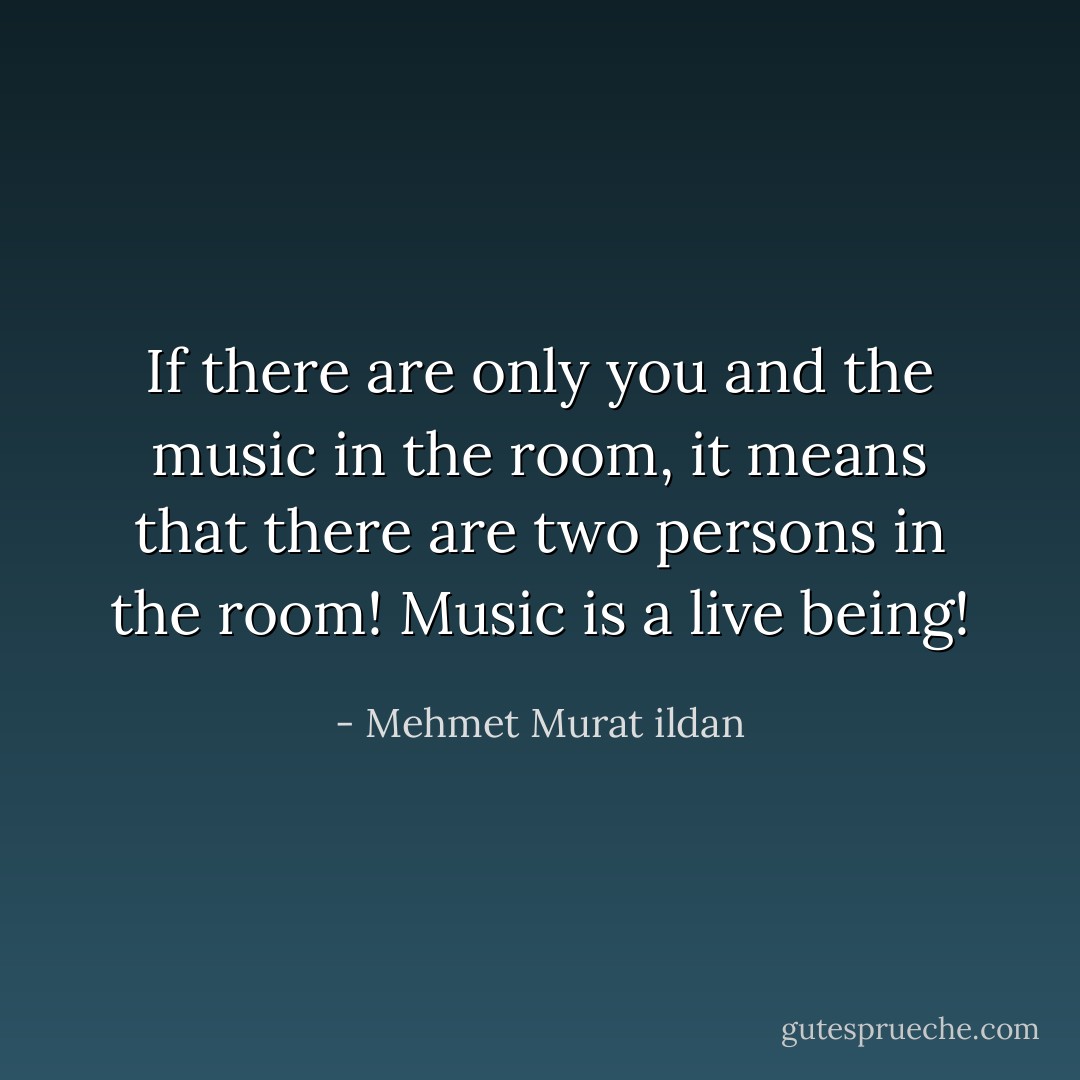 If there are only you and the music in the room, it means that there are two persons in the room! Music is a live being! - Mehmet Murat ildan