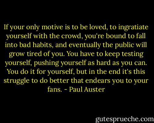 If your only motive is to be loved, to ingratiate yourself with the crowd, you're bound to fall into bad habits, and eventually the public will grow tired of you. You have to keep testing yourself, pushing yourself as hard as you can. You do it for yourself, but in the end it's this struggle to do better that endears you to your fans. - Paul Auster