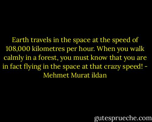 Earth travels in the space at the speed of 108,000 kilometres per hour. When you walk calmly in a forest, you must know that you are in fact flying in the space at that crazy speed! - Mehmet Murat ildan