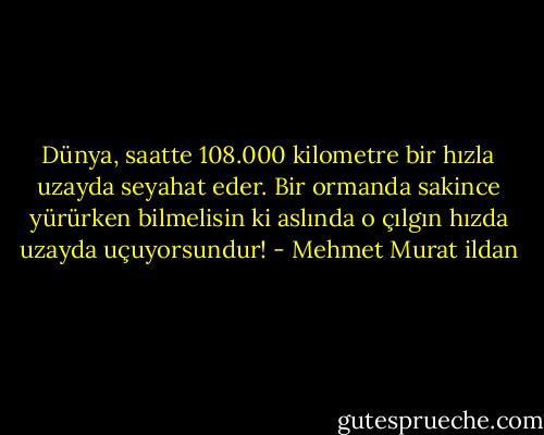 Dünya, saatte 108.000 kilometre bir hızla uzayda seyahat eder. Bir ormanda sakince yürürken bilmelisin ki aslında o çılgın hızda uzayda uçuyorsundur! - Mehmet Murat ildan