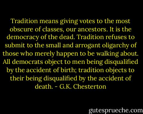 Tradition means giving votes to the most obscure of classes, our ancestors. It is the democracy of the dead. Tradition refuses to submit to the small and arrogant oligarchy of those who merely happen to be walking about. All democrats object to men being disqualified by the accident of birth; tradition objects to their being disqualified by the accident of death. - G.K. Chesterton