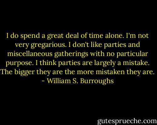 I do spend a great deal of time alone. I'm not very gregarious. I don't like parties and miscellaneous gatherings with no particular purpose. I think parties are largely a mistake. The bigger they are the more mistaken they are. - William S. Burroughs