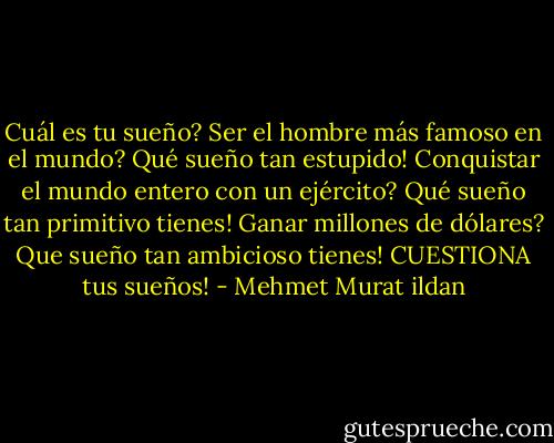 Cuál es tu sueño? Ser el hombre más famoso en el mundo? Qué sueño tan estupido! Conquistar el mundo entero con un ejército? Qué sueño tan primitivo tienes! Ganar millones de dólares? Que sueño tan ambicioso tienes! CUESTIONA tus sueños! - Mehmet Murat ildan