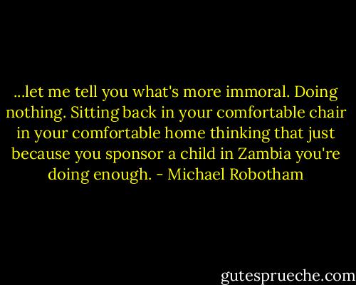 ...let me tell you what's more immoral. Doing nothing. Sitting back in your comfortable chair in your comfortable home thinking that just because you sponsor a child in Zambia you're doing enough. - Michael Robotham