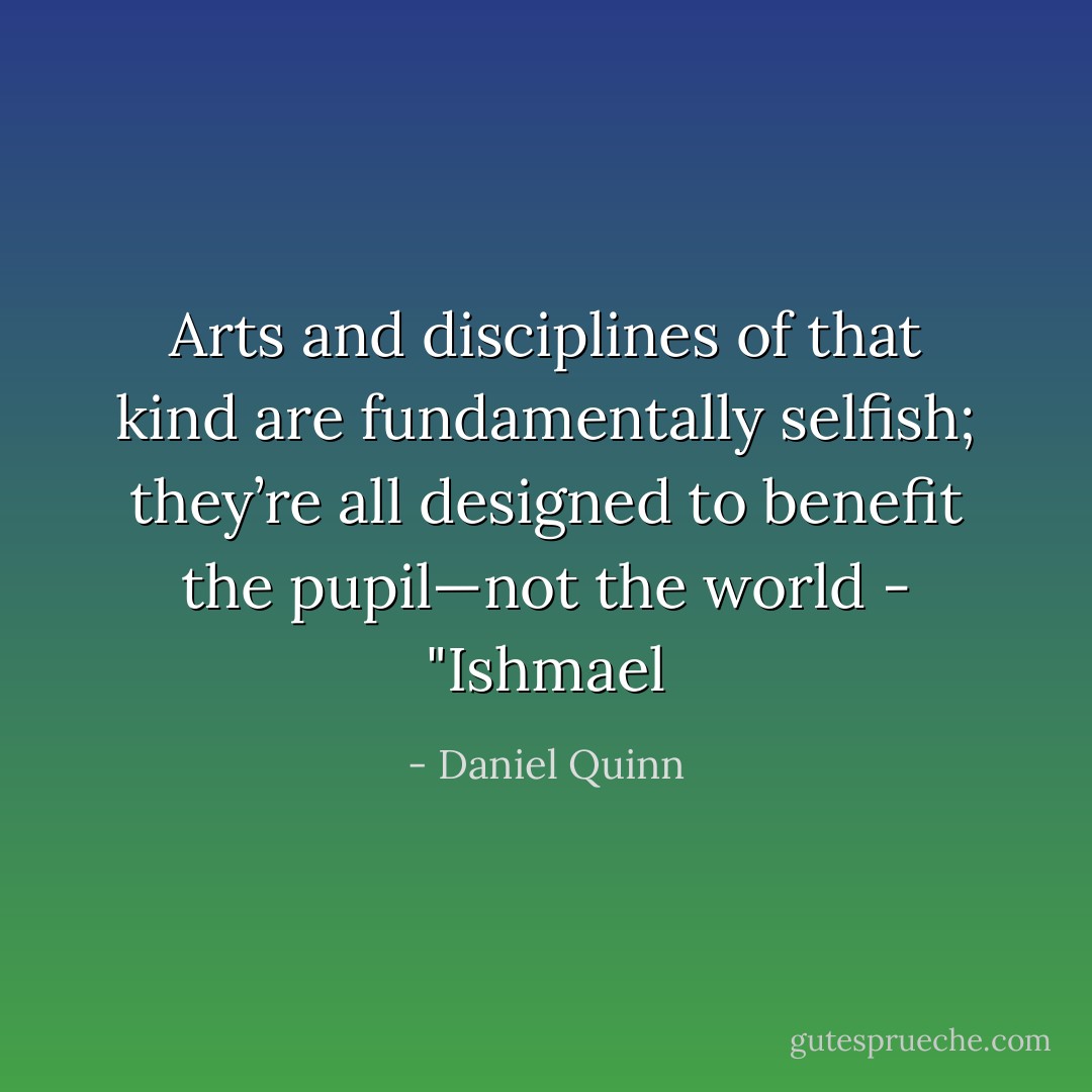 Arts and disciplines of that kind are fundamentally selfish; they’re all designed to benefit the pupil—not the world - "Ishmael - Daniel Quinn