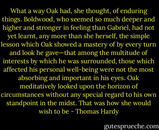 What a way Oak had, she thought, of enduring things. Boldwood, who seemed so much deeper and higher and stronger in feeling than Gabriel, had not yet learnt, any more than she herself, the simple lesson which Oak showed a mastery of by every turn and look he gave—that among the multitude of interests by which he was surrounded, those which affected his personal well-being were not the most absorbing and important in his eyes. Oak meditatively looked upon the horizon of circumstances without any special regard to his own standpoint in the midst. That was how she would wish to be - Thomas Hardy