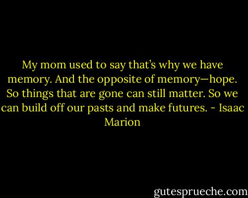 My mom used to say that’s why we have memory. And the opposite of memory—hope. So things that are gone can still matter. So we can build off our pasts and make futures. - Isaac Marion