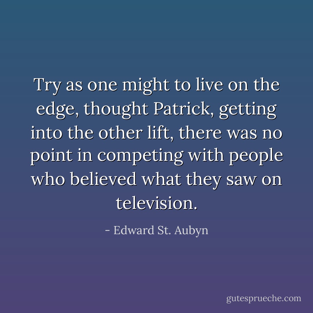 Try as one might to live on the edge, thought Patrick, getting into the other lift, there was no point in competing with people who believed what they saw on television. - Edward St. Aubyn