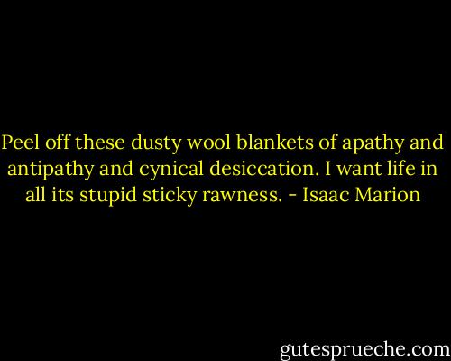 Peel off these dusty wool blankets of apathy and antipathy and cynical desiccation. I want life in all its stupid sticky rawness. - Isaac Marion