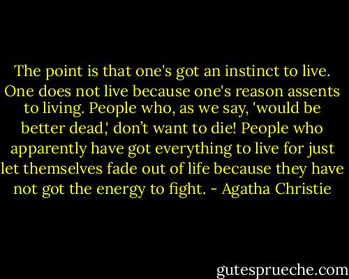 The point is that one's got an instinct to live. One does not live because one's reason assents to living. People who, as we say, 'would be better dead,' don’t want to die! People who apparently have got everything to live for just let themselves fade out of life because they have not got the energy to fight. - Agatha Christie
