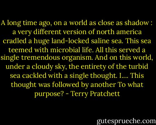 A long time ago, on a world as close as shadow : a very different version of north america cradled a huge land-locked saline sea. This sea teemed with microbial life. All this served a single tremendous organism. And on this world, under a cloudy sky, the entirety of the turbid sea cackled with a single thought. I....<br />This thought was followed by another<br />To what purpose? - Terry Pratchett