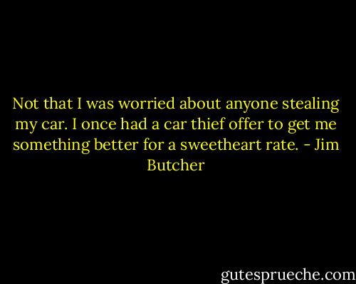Not that I was worried about anyone stealing my car. I once had a car thief offer to get me something better for a sweetheart rate. - Jim Butcher