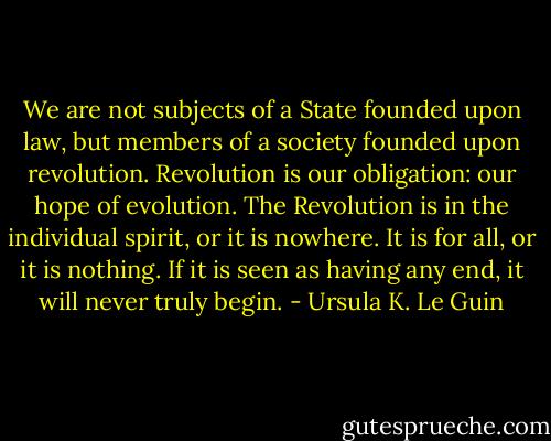 We are not subjects of a State founded upon law, but members of a society founded upon revolution. Revolution is our obligation: our hope of evolution. The Revolution is in the individual spirit, or it is nowhere. It is for all, or it is nothing. If it is seen as having any end, it will never truly begin. - Ursula K. Le Guin