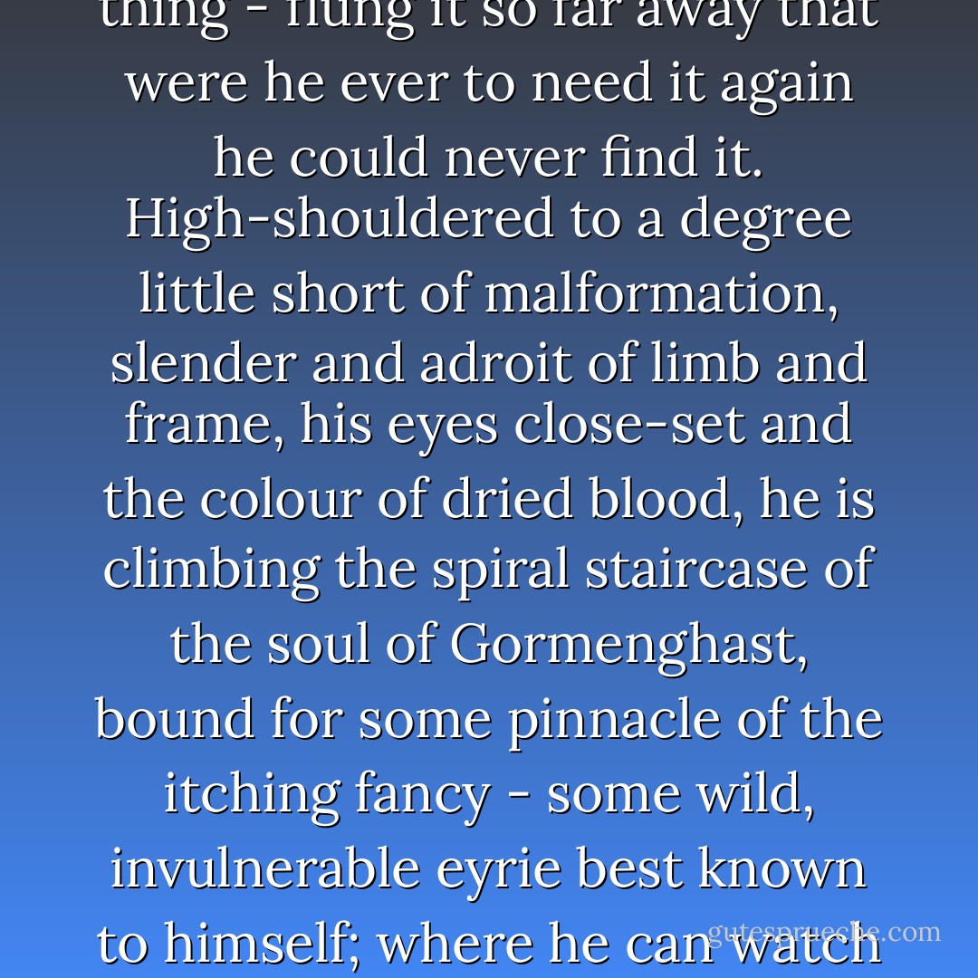 If ever he had harboured a conscience in his tough narrow breast he had by now dug out and flung away the awkward thing - flung it so far away that were he ever to need it again he could never find it. High-shouldered to a degree little short of malformation, slender and adroit of limb and frame, his eyes close-set and the colour of dried blood, he is climbing the spiral staircase of the soul of Gormenghast, bound for some pinnacle of the itching fancy - some wild, invulnerable eyrie best known to himself; where he can watch the world spread out below him, and shake exultantly his clotted wings - Mervyn Peake