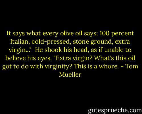 It says what every olive oil says: 100 percent Italian, cold-pressed, stone ground, extra virgin..."<br /><br />He shook his head, as if unable to believe his eyes. "Extra virgin? What's this oil got to do with virginity? This is a whore. - Tom Mueller