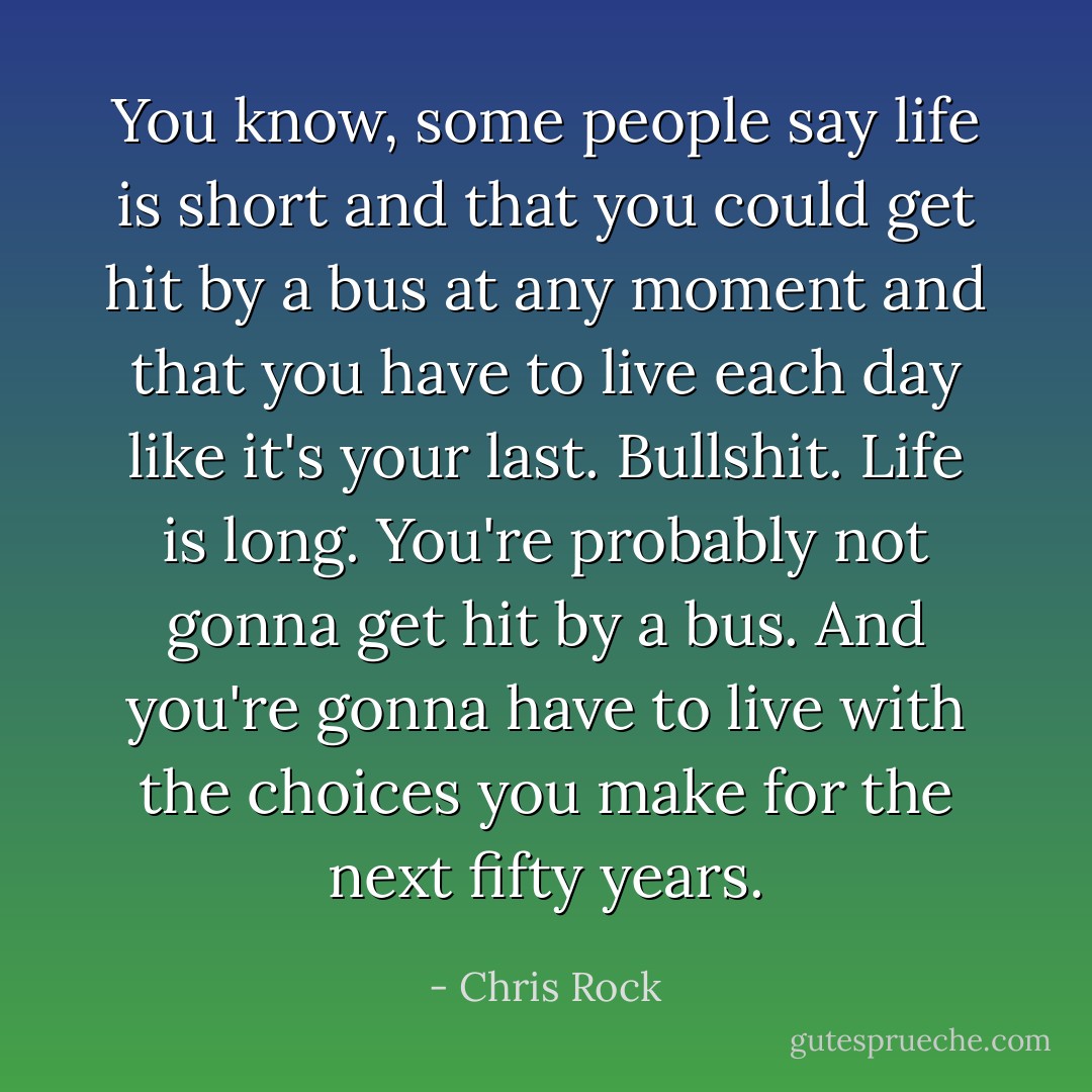 You know, some people say life is short and that you could get hit by a bus at any moment and that you have to live each day like it's your last. Bullshit. Life is long. You're probably not gonna get hit by a bus. And you're gonna have to live with the choices you make for the next fifty years. - Chris Rock