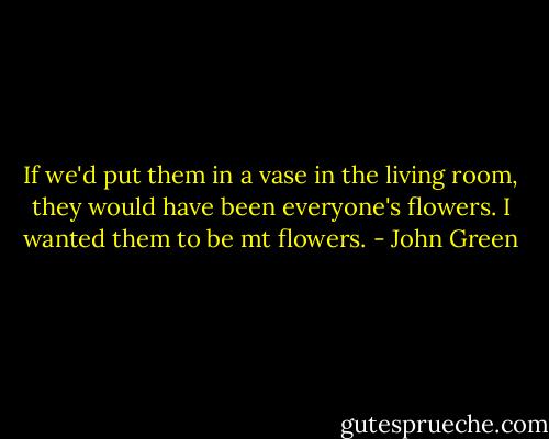 If we'd put them in a vase in the living room, they would have been everyone's flowers. I wanted them to be mt flowers. - John Green