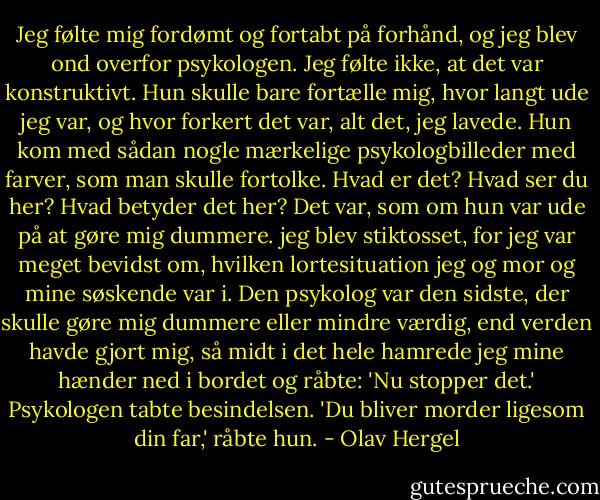Jeg følte mig fordømt og fortabt på forhånd, og jeg blev ond overfor psykologen. Jeg følte ikke, at det var konstruktivt. Hun skulle bare fortælle mig, hvor langt ude jeg var, og hvor forkert det var, alt det, jeg lavede. Hun kom med sådan nogle mærkelige psykologbilleder med farver, som man skulle fortolke. Hvad er det? Hvad ser du her? Hvad betyder det her? Det var, som om hun var ude på at gøre mig dummere. jeg blev stiktosset, for jeg var meget bevidst om, hvilken lortesituation jeg og mor og mine søskende var i. Den psykolog var den sidste, der skulle gøre mig dummere eller mindre værdig, end verden havde gjort mig, så midt i det hele hamrede jeg mine hænder ned i bordet og råbte: 'Nu stopper det.'<br />Psykologen tabte besindelsen.<br />'Du bliver morder ligesom din far,' råbte hun. - Olav Hergel