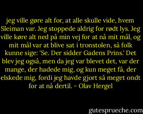 jeg ville gøre alt for, at alle skulle vide, hvem Sleiman var. Jeg stoppede aldrig for rødt lys. Jeg ville køre alt ned på min vej for at nå mit mål, og mit mål var at blive sat i tronstolen, så folk kunne sige:<br />'Se. Der sidder Gadens Prins.'<br />Det blev jeg også, men da jeg var blevet det, var der mange, der hadede mig, og kun meget få, der elskede mig, fordi jeg havde gjort så meget ondt for at nå dertil. - Olav Hergel