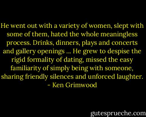 He went out with a variety of women, slept with some of them, hated the whole meaningless process. Drinks, dinners, plays and concerts and gallery openings ... He grew to despise the rigid formality of dating, missed the easy familiarity of simply being with someone, sharing friendly silences and unforced laughter. - Ken Grimwood