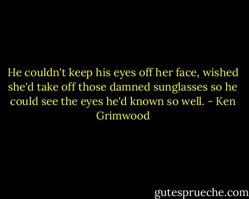 He couldn't keep his eyes off her face, wished she'd take off those damned sunglasses so he could see the eyes he'd known so well. - Ken Grimwood