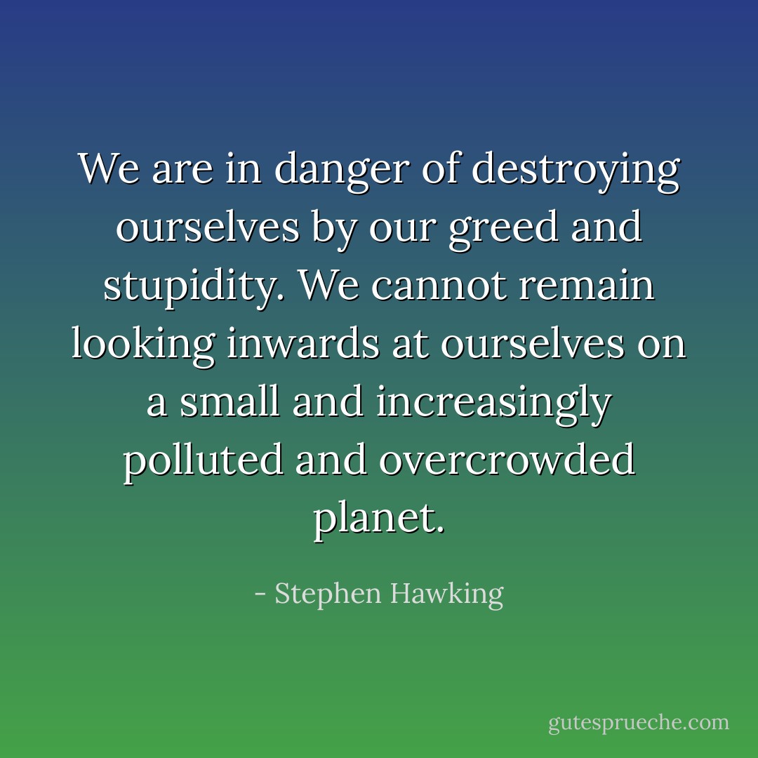 We are in danger of destroying ourselves by our greed and stupidity. We cannot remain looking inwards at ourselves on a small and increasingly polluted and overcrowded planet. - Stephen Hawking