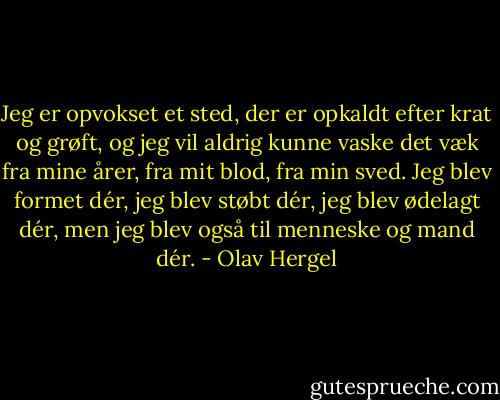 Jeg er opvokset et sted, der er opkaldt efter krat og grøft, og jeg vil aldrig kunne vaske det væk fra mine årer, fra mit blod, fra min sved. Jeg blev formet dér, jeg blev støbt dér, jeg blev ødelagt dér, men jeg blev også til menneske og mand dér. - Olav Hergel